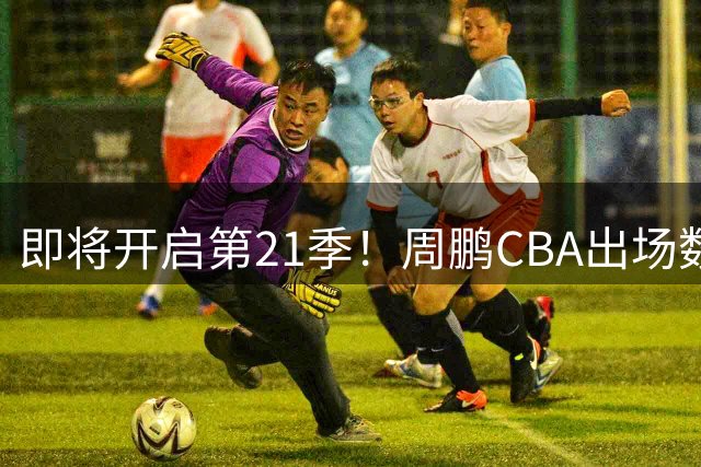 即将开启第21季！周鹏CBA出场数达807场 历史第一人！