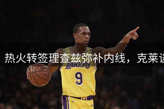 热火转签理查兹弥补内线，克莱谈判陷入僵局