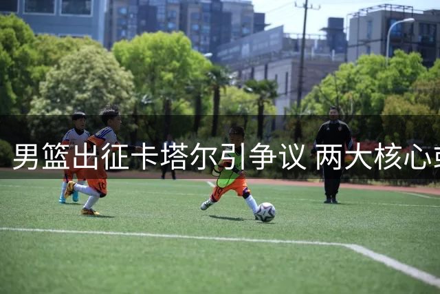 男篮出征卡塔尔引争议 两大核心或缺席引球迷热议