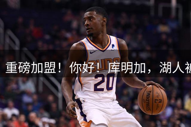重磅加盟！你好！库明加，湖人被耍了……
