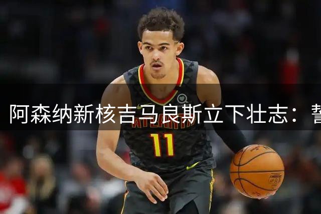 阿森纳新核吉马良斯立下壮志：誓以战士姿态书写北伦敦新篇章