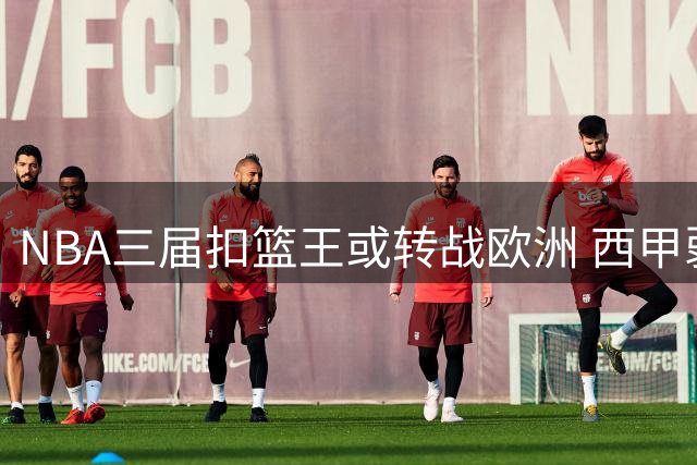 NBA三届扣篮王或转战欧洲 西甲弱旅成潜在下家？